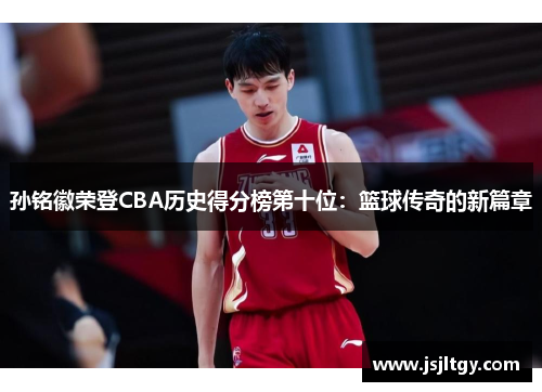 孙铭徽荣登CBA历史得分榜第十位：篮球传奇的新篇章