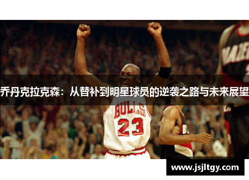 乔丹克拉克森：从替补到明星球员的逆袭之路与未来展望