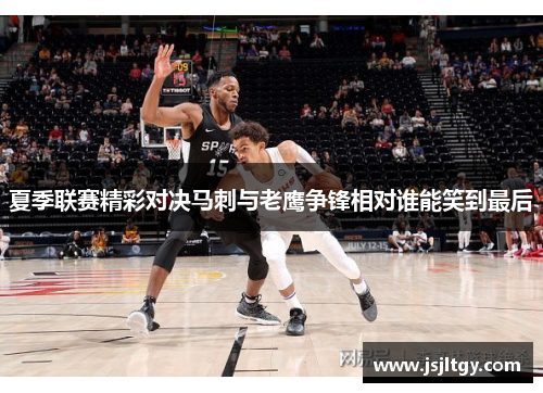 夏季联赛精彩对决马刺与老鹰争锋相对谁能笑到最后